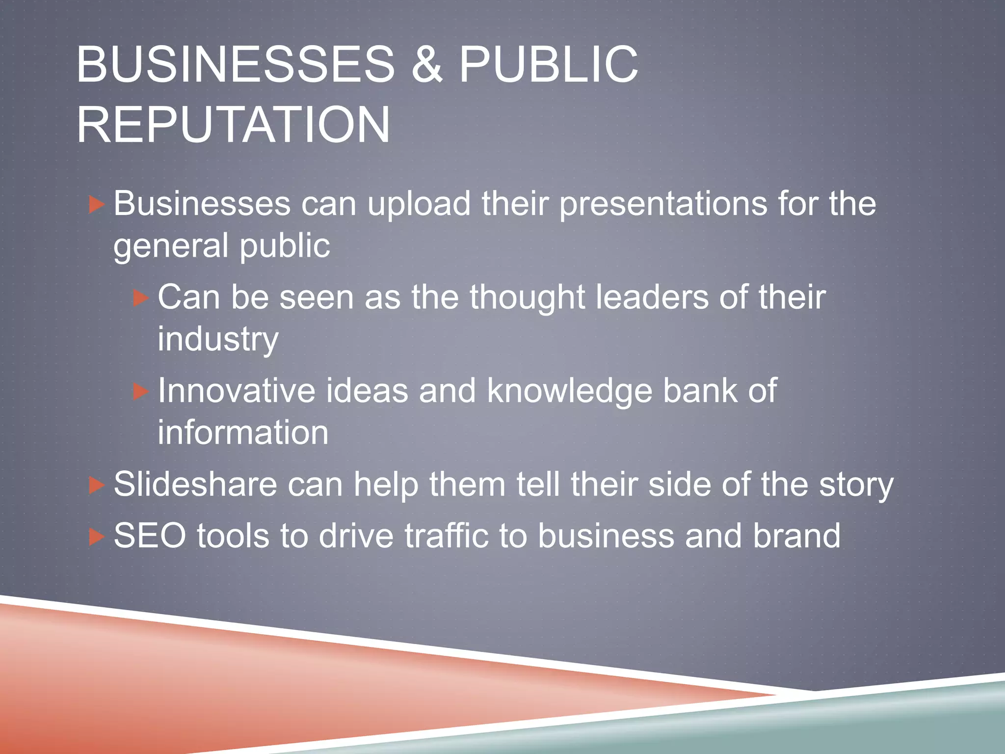 BUSINESSES & PUBLIC 
REPUTATION 
Businesses can upload their presentations for the 
general public 
Can be seen as the thought leaders of their 
industry 
Innovative ideas and knowledge bank of 
information 
Slideshare can help them tell their side of the story 
SEO tools to drive traffic to business and brand 
 