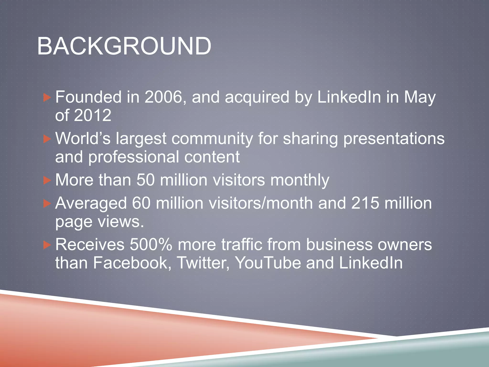 BACKGROUND 
Founded in 2006, and acquired by LinkedIn in May 
of 2012 
World’s largest community for sharing presentations 
and professional content 
More than 50 million visitors monthly 
Averaged 60 million visitors/month and 215 million 
page views. 
Receives 500% more traffic from business owners 
than Facebook, Twitter, YouTube and LinkedIn 
 