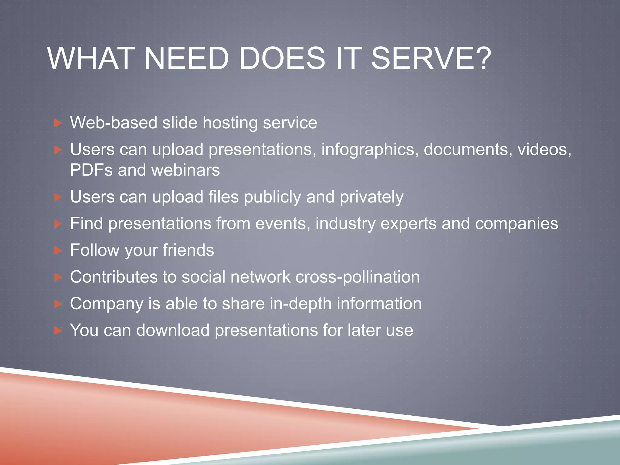 WHAT NEED DOES IT SERVE? 
 Web-based slide hosting service 
 Users can upload presentations, infographics, documents, videos, 
PDFs and webinars 
 Users can upload files publicly and privately 
 Find presentations from events, industry experts and companies 
 Follow your friends 
 Contributes to social network cross-pollination 
 Company is able to share in-depth information 
 You can download presentations for later use 
 