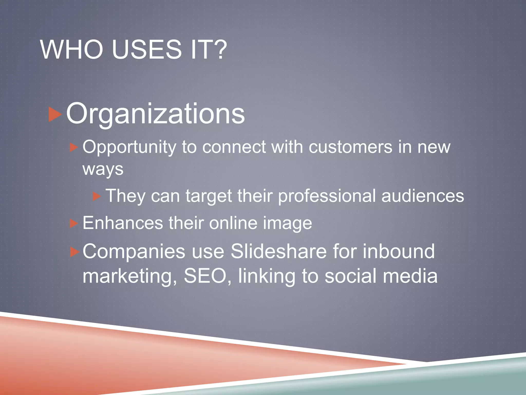 WHO USES IT? 
Organizations 
Opportunity to connect with customers in new 
ways 
They can target their professional audiences 
Enhances their online image 
Companies use Slideshare for inbound 
marketing, SEO, linking to social media 
 