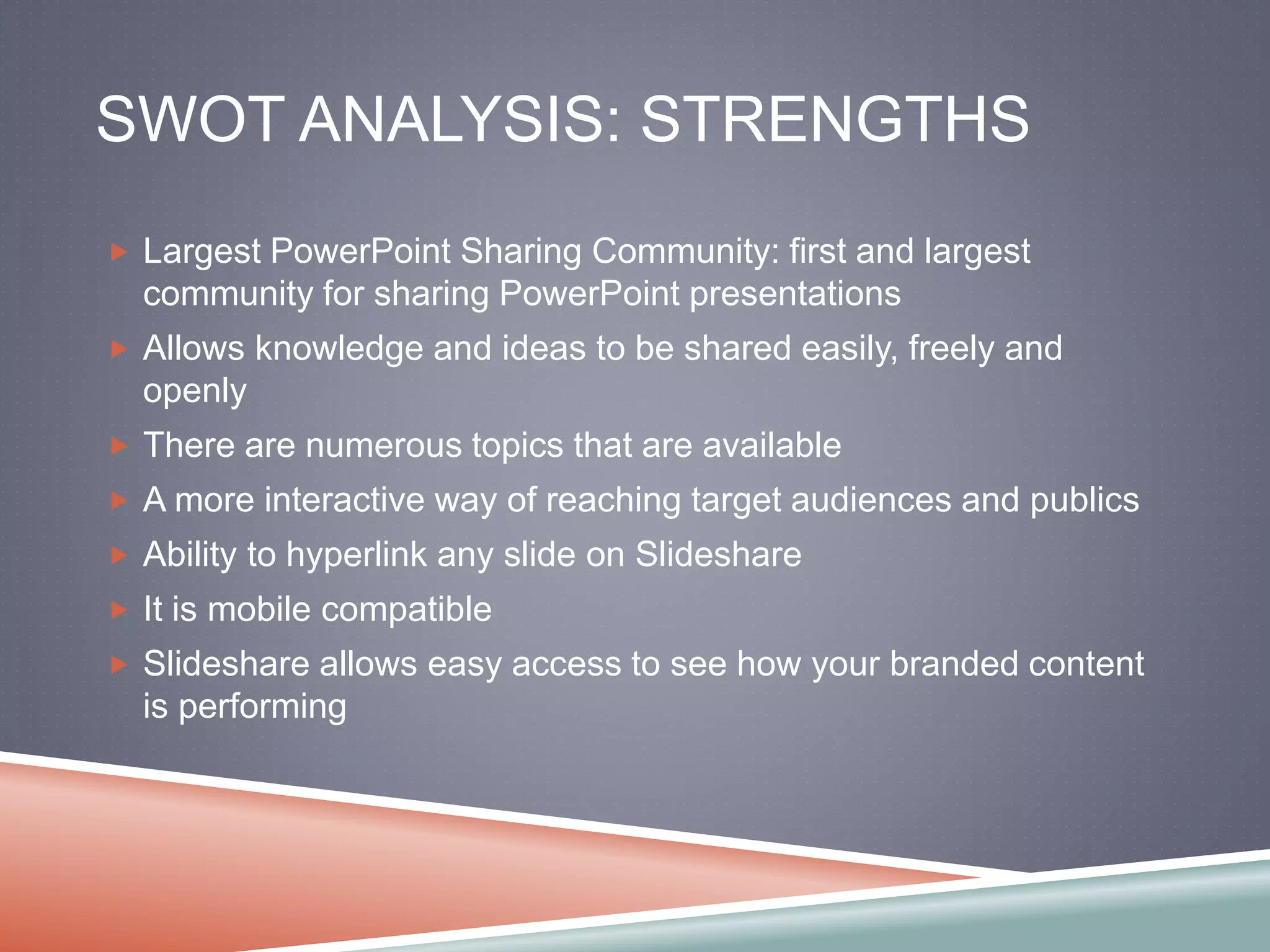 SWOT ANALYSIS: STRENGTHS 
 Largest PowerPoint Sharing Community: first and largest 
community for sharing PowerPoint presentations 
 Allows knowledge and ideas to be shared easily, freely and 
openly 
 There are numerous topics that are available 
 A more interactive way of reaching target audiences and publics 
 Ability to hyperlink any slide on Slideshare 
 It is mobile compatible 
 Slideshare allows easy access to see how your branded content 
is performing 
 