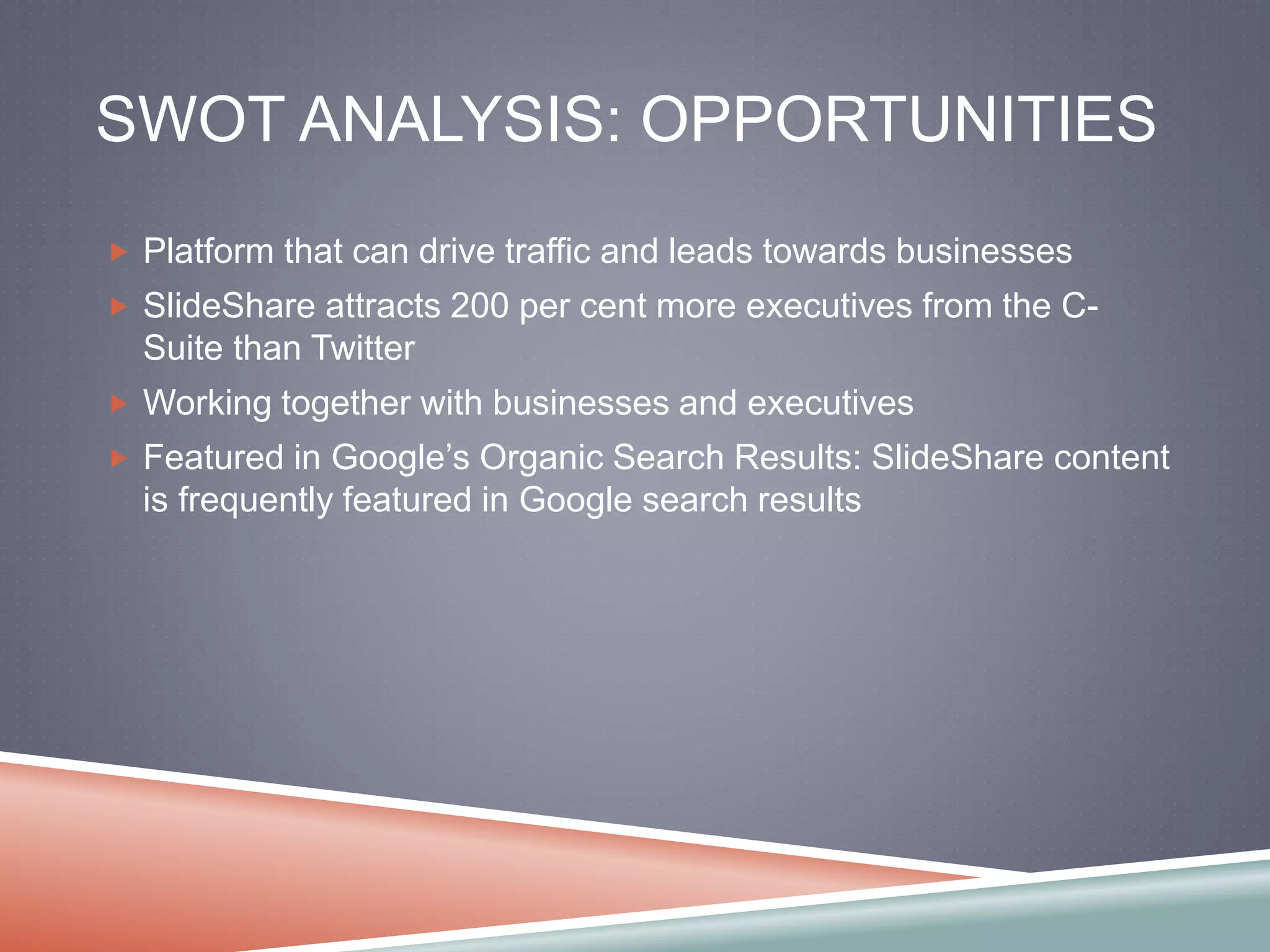 SWOT ANALYSIS: OPPORTUNITIES 
 Platform that can drive traffic and leads towards businesses 
 SlideShare attracts 200 per cent more executives from the C-Suite 
than Twitter 
 Working together with businesses and executives 
 Featured in Google’s Organic Search Results: SlideShare content 
is frequently featured in Google search results 
 