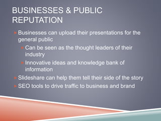 BUSINESSES & PUBLIC 
REPUTATION 
Businesses can upload their presentations for the 
general public 
Can be seen as the thought leaders of their 
industry 
Innovative ideas and knowledge bank of 
information 
Slideshare can help them tell their side of the story 
SEO tools to drive traffic to business and brand 
 