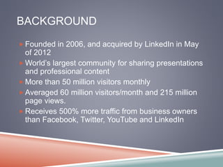 BACKGROUND 
Founded in 2006, and acquired by LinkedIn in May 
of 2012 
World’s largest community for sharing presentations 
and professional content 
More than 50 million visitors monthly 
Averaged 60 million visitors/month and 215 million 
page views. 
Receives 500% more traffic from business owners 
than Facebook, Twitter, YouTube and LinkedIn 
 