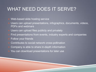 WHAT NEED DOES IT SERVE? 
 Web-based slide hosting service 
 Users can upload presentations, infographics, documents, videos, 
PDFs and webinars 
 Users can upload files publicly and privately 
 Find presentations from events, industry experts and companies 
 Follow your friends 
 Contributes to social network cross-pollination 
 Company is able to share in-depth information 
 You can download presentations for later use 
 