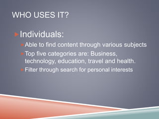 WHO USES IT? 
Individuals: 
Able to find content through various subjects 
Top five categories are: Business, 
technology, education, travel and health. 
Filter through search for personal interests 
 