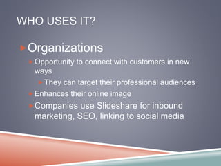 WHO USES IT? 
Organizations 
Opportunity to connect with customers in new 
ways 
They can target their professional audiences 
Enhances their online image 
Companies use Slideshare for inbound 
marketing, SEO, linking to social media 
 