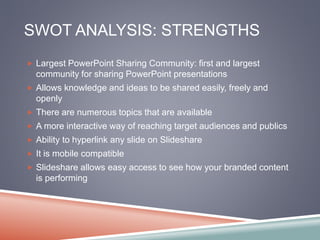 SWOT ANALYSIS: STRENGTHS 
 Largest PowerPoint Sharing Community: first and largest 
community for sharing PowerPoint presentations 
 Allows knowledge and ideas to be shared easily, freely and 
openly 
 There are numerous topics that are available 
 A more interactive way of reaching target audiences and publics 
 Ability to hyperlink any slide on Slideshare 
 It is mobile compatible 
 Slideshare allows easy access to see how your branded content 
is performing 
 