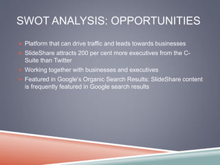 SWOT ANALYSIS: OPPORTUNITIES 
 Platform that can drive traffic and leads towards businesses 
 SlideShare attracts 200 per cent more executives from the C-Suite 
than Twitter 
 Working together with businesses and executives 
 Featured in Google’s Organic Search Results: SlideShare content 
is frequently featured in Google search results 
 