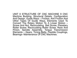 UNIT II STRUCTURE OF CNC MACHINE 9 CNC
Machine Building, Structural Details, Configuration
And Design, Guide Ways – Friction, Anti Friction And
Other Types Of Guide Ways, Elements Used To
Convert The Rotary Motion To A Linear Motion –
Screw And Nut, Recirculating Ball Screw, Planetary
Roller Screw, Recirculating Roller Screw, Rack And
Pinion, Spindle Assembly, Torque Transmission
Elements – Gears, Timing Belts, Flexible Couplings,
Bearings- Maintenance Of CNC Machines.
 
