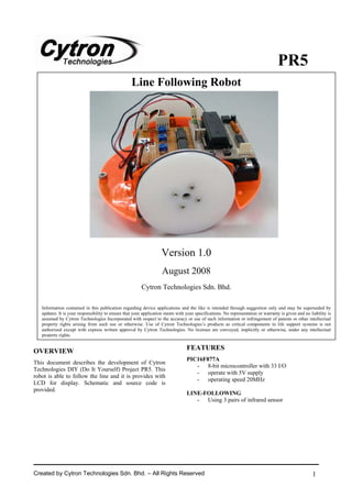 PR5
                                                   Line Following Robot




                                                                    Version 1.0
                                                                    August 2008
                                                         Cytron Technologies Sdn. Bhd.

   Information contained in this publication regarding device applications and the like is intended through suggestion only and may be superseded by
   updates. It is your responsibility to ensure that your application meets with your specifications. No representation or warranty is given and no liability is
   assumed by Cytron Technologies Incorporated with respect to the accuracy or use of such information or infringement of patents or other intellectual
   property rights arising from such use or otherwise. Use of Cytron Technologies’s products as critical components in life support systems is not
   authorized except with express written approval by Cytron Technologies. No licenses are conveyed, implicitly or otherwise, under any intellectual
   property rights.


OVERVIEW                                                                         FEATURES
                                                                                 PIC16F877A
This document describes the development of Cytron
                                                                                    - 8-bit microcontroller with 33 I/O
Technologies DIY (Do It Yourself) Project PR5. This
                                                                                    - operate with 5V supply
robot is able to follow the line and it is provides with
                                                                                    - operating speed 20MHz
LCD for display. Schematic and source code is
provided.
                                                                                 LINE-FOLLOWING
                                                                                    - Using 3 pairs of infrared sensor




Created by Cytron Technologies Sdn. Bhd. – All Rights Reserved                                                                                       1
 