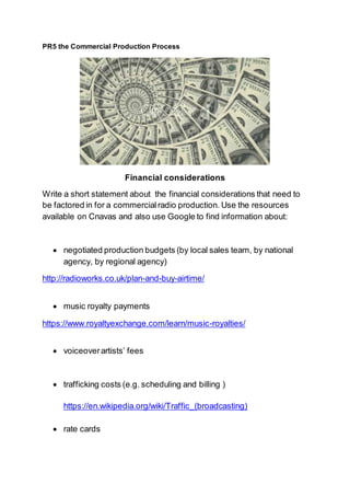 PR5 the Commercial Production Process
Financial considerations
Write a short statement about the financial considerations that need to
be factored in for a commercialradio production. Use the resources
available on Cnavas and also use Google to find information about:
 negotiated production budgets (by local sales team, by national
agency, by regional agency)
http://radioworks.co.uk/plan-and-buy-airtime/
 music royalty payments
https://www.royaltyexchange.com/learn/music-royalties/
 voiceoverartists’ fees
 trafficking costs (e.g. scheduling and billing )
https://en.wikipedia.org/wiki/Traffic_(broadcasting)
 rate cards
 