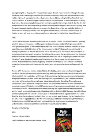 buyingthe rights sotheycouldre-release itsoitwoulddowell.Howevertome I thoughtRecwas
betterbecause itisthe original andunique.Butthe Quarantine completelycopieditbecausethey
had the rightto. It was easiertofollowQuarantinedue toitbeinginEnglishthanRecwhichhad
Englishsubtitles.AfterwatchingRec,Quarantine wastoopredictable.Intermsof box office takings
Quarantine didconsiderablybetterdue toithavingmore potential beinginEnglish.Butthe director
and producersof Rec would’ve made quite alotof moneywhentheysoldthe filmovertoSony.And
Rec wasn’tas expensivetomake whencomparedtoQuarantine asRec wasmade by students. It
was a massive moneyspinnerforSonythoughtdue toRec beingfairlypopulareventhoughitis
foreignsoSonywill have beenfullyaware afterre-releasingitinEnglishthatitwoulddowell.
Part 3
Lolitaisa filmoriginallyreleasedin1962 directedbyStanleyKubrick.Itisa filmbasedona novel by
VladimirNabokov.Itisabouta middle aged manbecomingobsessedandfallinginlove withhis
teenage stepdaughter.Atthe time of itsrelease itwasa little unheardof before.The ideaof incest
wasn’ttoleratedatall at the time of the film’srelease.Soitdidn’tdoaswell aswhat itcould’ve
done purelybecause of the wayitwas done andof the timingof it. Thisversionwasconsideredto
be quite comical inthe way itperceivedthe relationshipbetweenthe two.Atthe time the situations
and scenariosthathad to be dealtwithwere done in thisoddsortof surprisinglyupbeatway.AndI
thinkthat’swhatshockedthe audience alittle atthe time due to incestnotbeingcommonor
known. Kubrickhadseriousdifficultygettingcensorshipforthe Lolitaandsaidthatif he had of
knownjusthowproblematicthe censorshipissueswere goingtobe he wouldnothave made the
film.
Thenin 1997 there wasa remake made of LolitadirectedbyAdrianLyne whichsurprisinglydid
terrible inthe box office andwasconsideredaflop.Reallyyouwouldthink itwoulddobetterdue to
it beingslightlymore uptodate withthings.Andincestbeingslightlymore commonandIsuppose
acceptedto a certainextent. There wasnothingreallyenjoyableaboutLyne’sadaptationof the
novel due tothe relationshipbeinginyourface andactuallyquite disturbing.The relationship
betweenthe twoislabelledasbeingquitesexual andobsessive fromthe start.AndLolitaherself
exploitsthisaswell.The Lolitainthe 1997 versionseemsfrightenedcomparedtoKubrick’s version.
The remake featuresamore sort of intimate relationshipandexpressesmore of the desire and
activitypurelybecause Kubrick wouldn’thave beenable todothat in1962 because itwouldn’t have
beenacceptedatall.But Kubrick’s versiongivesof thatbitof witwhichisgoodin a filmlike Lolita.
So social wise the remake wasprobablydone inanot sogood way.Howeverthe factit variesfrom
the 1962 versionisgoodbecause itisthe same storybut justdone ina completelydifferentstyle.
Andto the time,the 1997was definitelymore suitedtothe time asmore people would’ve
understoodthe relationshipalittle more thantheywould’ve done in1962.
The War of the Worlds
1953:
Directed– BryonHaskin
Genre – American Technicolor science fiction
 