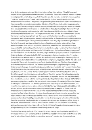 drug dealersandsoexecutesandskinsthemtotheninfuse themwiththe “Slow Mo”drugand
thrownoff the top flooranddownthe atriuminPeachTrees.Dreddand Andersonare thencalledto
investigateandlearnof a drug den,whichtheylaterraid.Ma-ma isthe creator of a new drugcalled
“slowmo” itslowsthe user’sbody’sperceptiondownto1% fromnormal.WhenDreddand
AndersonenterPeachTree’stheyarrestathug namedKayafterAndersonreadshismindtofindout
he was one of the people thatexecutedthe 3dealers.WhenMa-mafindsoutthe Judgesare going
to take Kay infor questioningshe putsthe buildingon lockdownandcompletelysealsitoff. Ma-Ma
thenrequestsDreddandAndersontobe killed.Butthenthe Judgeshadtofighttheirwaythrough
hundredsof groupedarmedthugstryingtokill them.Because Ma-Ma isthe boss of PeachTrees
everyone justabidesbyherrules.The Judgeseventuallymake ittothe 76th
floorwhere Ma-Ma and
hermenare waitingtocompletelytearthemapartwith VulcanCannons.Theycompletelyrip
throughthe wallskillingnumerousresidentsunintentionally.Asthe cannonspartly tore throughone
of the exitstoa Skateparkbalconyonthe side of PeachTreesthe judge’sbroke throughandcalled
for help.Meanwhile Ma-MasendsherhenchmenCalebtosearchforthe judges.Whenthey
eventuallymeetDreddchucksCaleboff the towerin full view of Ma-Ma.Dreddthenstarts to
suspectthat Ma-Ma fearsKay will spill vitalinformationtothe judgeswhichwill getherintoalotof
trouble.SoDreddbeatsKayuntil he givesin.ThisiswhentheyfindoutPeachTreesisthe centre of
Slo-MoProductionandDistribution.The otherjudgesthenturnupto peachtreesto helpDreddand
AndersonbutgetrefusedentrybyMa-Ma’s computergeekthatconvincesthemthey’re havinga
fewmalfunctionswiththe security systems. ButAndersonissetonwaitingforthe otherjudgesto
come and helpthem.SoDreddconvincesherthatkeepingmovingtogetclosertoMa-Ma is the best
thingto do.Then a pairof armedteensconfrontsDreddandAnderson.ThisthenallowedKayto
disarmand overpowerAnderson.Kay thenescapesfrombeingthe judge’shostage totaking
Andersonashishostage.He steelsherJudge gunandhe takesherto Ma-Ma’s base on the topfloor.
Dreddthencarrieson makinghiswayup to Ma-Ma’s base whenMa-Ma callsinher corrupt Judge’s
Les,Kaplan,Chanand Alvarez.The fourfake JudgesrelieveVoltandGuthrie (the 2that came to
Dredd’s helpcall) fromtheirdutiestogetridof them.The other fourare thenallowedaccessinto
the building.DreddthenencountersChanrealiseshe isanimposterandkillshim.MeanwhileKay
thentriesto kill AndersonwithherownJudge Pistol.Butthe pistolsare done throughDNA andhave
a scanneron so will onlyworkforthat one person.Kaythenblowshisownarmoff by usingthe gun
In attemptto kill Anderson.She thenescapesandcomesacrossKaplanone of the imposters.She
readshismindrealiseswhohe isthenkillshim.With2of the fourfake judgeskilledDreddthenkills
Alvarezbutrunsout of ammunitionandthengetsshotbyLex.AsLex goesto finishDreddoff
AndersonarrivesandkillshimInthe nickof time.DreddandAndersonthenfinallyare able to
confrontherface to face.She thenthreatensDreddbysayingif she diesthenthe whole of the top
floorsof PeachTree’swill blowupdue to herhavinga device onher wristwhichwill detonate
explosivesif she dies.Dreddfiguresoutthatthe bombsdetonatorsignal will notreachthe bombs
fromthe ground.He thenforce Ma-Ma to inhale the Slo-Modrugand throwsheroff the atriumto
herdeath.In the aftermathAndersoncomestotermswiththe fact she failedherevaluationby
gettingdisarmedandshe thenleaves.Dreddthentellsthe chief Judge thatAndersons performance
was goodenoughtopass. Soshe endsup becominganofficial Judge.
The Box office takingsforDredd(2012) were a lotbetterthan the onesfromJudge Dredd(1995).
From 2012 itmade $27.6 Millionoutside of NorthAfricaand $13.4 millionfromNorth America,fora
total of $41 million.Theninthe UKit reachedthe weekend’s number-one filmonitsrelease
 