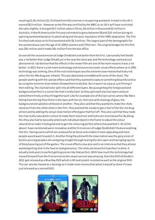 reaching£1.05 million($1.7million) from415 cinemasinitsopeningweekend.Intotal inthe UK it
earned$6.9 million. Howeverasthe filmwascertifiedbythe BBFCas an 18 it will have restricted
the salesslightly. Italsogot$4.5 millionsalesinChina,$4 millioninRussiaand$2 millionin
Australia. InNorthAmericathe filmwasestimatedto grossbetween$8and $10 millionduringits
openingweekendbasedonitsadultratingand the poor reputationof the 1995 adaptation. The film
finishedsixthplace onitsfirstweekendwith$6.3million.The largest partof the demographicfor
the weekendwasoverthe age of 25 (69%) womenand(75%) men. The original budgetforthisfilm
was $45 millionanditmade $41 millionfromthe box office.
So overall the secondversionof Judge Dredddidalotbetterthanthe first.I personallyfeel Dredd
was a lotbetterthan Judge Dreddjustinthe way the storywas and the technologyusedwasjust
phenomenal.Idobelievethatthe effectsinthe newerfilmare one of the mainreasonsitwas a lot
better.In2012 there isa lot more technologyandrecoursestocreate visual effectswhere asin1995
technologywasnothing.One of the maintechniqueswasthe extremeslow motionthatfeatured
whenthe Slo-Modrugwas inhaled. Thiswasabsolutelyincrediblewithsome of the shots.The
people workingwiththe special effectssaidthattheywantedtocapture somethingbeautiful andso
by usingthe extreme slow motionallowedthemtodothat. But itwasn’tas easyas just filmingit
thenediting.The cliphadtobe splitintoall differentlayers.Because gettingthe foregroundand
backgroundperfectina scene like thatisreallyhard.Sotheyspliteachclipintolayersandjust
editedthemfinelysotheyfittogetherwell.Like forexample one of the last scenes where Ma-Mais
fallingfromthe topfloorthere isthe layerwithheron,thenone withshavingsof glass,the
backgroundand splashesof bloodonanother. Theyalsosaidthattheywantedtomake the shots
standout fromthe othershotsinthe film.Theywantedthe viewertogeta feel of the Slo-modrug
almostand by addingthe actual slowmotioneffectgave thatfeel off.Theyalsosaidthattheymade
the clipsreallysaturatedincolourtomake themstand out andlookevenmore beautiful.Bydoing
thistheyalsohad to basicallyselecteachindividual objectinthe frame toadjustthe colour
saturationto make itlookgoodand to get the colouringperfect where theywantedit. All of the
above I have mentionedwere innovative andthe firstversionof Judge Dredddidn’tfeatureanything
like this.Havingsceneswhichare asbeautiful asthese onesmakesitmore appealingandmore
people wouldwanttowatchit.Anotherthingtheydidwiththe slow motionwasthe goryvisionof
bulletspiercingpeoplesskinandgoingstraightthroughtearingthe skinopenandhavingbigsquirts
of bloodpouringoutof the gashes.The visual effectscrew alsosaidinaninterview thattheyalmost
wantedgettingshotinthe face to lookglamorous.The shotsare beautiful how they’re done.It
actuallytookyearsto perfectgettingsceneslike thatperfect. Withhow muchthe technologyhad
movedforwardfromthe firstversiontothe newerversionwasamazing.Eventhe DVDof Dreddin
2012 got releasedasa Blue RayDVD whichisHD andscratch resistantaswell asthe original DVD.
Thiscan alsobe classedas a Synergyasit made more moneythanwhat itwould’ve done if itwas
justreleasedasa normal DVD.
 