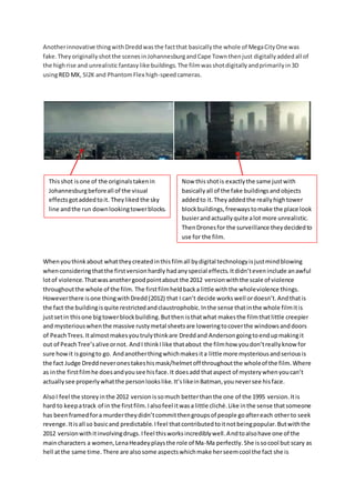 Anotherinnovative thingwithDreddwasthe factthat basicallythe whole of MegaCityOne was
fake.Theyoriginallyshotthe scenesinJohannesburgandCape Townthenjust digitallyaddedall of
the highrise and unrealisticfantasylike buildings. The filmwasshotdigitallyandprimarilyin3D
usingRED MX, SI2K and PhantomFlex high-speedcameras.
Whenyouthinkabout whattheycreatedinthisfilmall bydigital technologyisjustmindblowing
whenconsideringthatthe firstversionhardly hadanyspecial effects.Itdidn’teveninclude anawful
lotof violence.Thatwasanothergoodpointabout the 2012 versionwiththe scale of violence
throughoutthe whole of the film. The firstfilmheldbacka little withthe wholeviolence things.
Howeverthere isone thingwithDredd(2012) that I can’t decide workswell ordoesn’t.Andthatis
the fact the buildingisquite restrictedandclaustrophobic.Inthe sense thatinthe whole filmitis
justsetin thisone bigtowerblockbuilding.Butthen isthatwhat makesthe filmthatlittle creepier
and mysteriouswhenthe massive rustymetal sheetsare loweringtocoverthe windowsanddoors
of PeachTrees.Italmostmakesyoutrulythinkare Dreddand Andersongoingtoendupmakingit
out of PeachTree’salive ornot. AndI thinkIlike thatabout the filmhow youdon’treallyknow for
sure howit isgoingto go. Andanotherthingwhichmakesita little more mysteriousandseriousis
the fact Judge Dreddneveronestakeshismask/helmetoff throughoutthe wholeof the film.Where
as inthe firstfilmhe doesandyousee hisface.It doesadd thataspect of mysterywhenyoucan’t
actuallysee properlywhatthe personlookslike.It’slikeinBatman,youneversee hisface.
AlsoI feel the storeyinthe 2012 version issomuch betterthanthe one of the 1995 version.Itis
hard to keepatrack of in the firstfilm.Ialsofeel itwasa little cliché.Like inthe sense thatsomeone
has beenframedfora murdertheydidn’tcommitthengroupsof people goaftereach otherto seek
revenge.Itisall so basicand predictable.Ifeel thatcontributedtoitnotbeingpopular.Butwiththe
2012 versionwithitinvolvingdrugs.Ifeel thisworksincrediblywell.Andtoalsohave one of the
maincharacters a women,LenaHeadeyplaysthe role of Ma-Ma perfectly. She issocool but scary as
hell atthe same time. There are alsosome aspectswhichmake herseemcool the fact she is
Thisshot isone of the originalstakenin
Johannesburgbeforeall of the visual
effectsgotaddedtoit. Theyliked the sky
line andthe run downlookingtowerblocks.
Now thisshotis exactlythe same justwith
basicallyall of the fake buildingsandobjects
addedto it.Theyaddedthe reallyhightower
blockbuildings,freewaystomake the place look
busierandactuallyquite alot more unrealistic.
ThenDronesfor the surveillance theydecidedto
use for the film.
 
