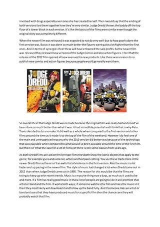 involvedwithdrugsespeciallyevenonesshe hascreatedherself.ThenIwouldsaythatthe endingof
bothversionstiesthemtogetherhowthey’re verysimilar.JudgeDreddthrowsthe baddyoff the top
floorof a towerblockineachversion.It’slike the basicsof the filmswere similareventhoughthe
original storywascompletelydifferent.
Whenthe newerfilmwasreleaseditwasexpectedtonotdoverywell due tohow poorlydone the
firstversionwas.Butas it wasdone so much betterthe figureswentquitealothigherthanthe first
ones.Andintermsof synergiesIfeel these will have enhancedthe sale profits.Asthe newerfilm
was releasedtheyreleasednew versionsof the Judge Comicsandalsoactionfigures. Ifeel thatthe
release of the 2012 filmopenedall newavenuesfornew products.Like there wasareasonto re
publishnewcomicsandactionfiguresbecause peoplewouldgenerallywantthem.
So overall Ifeel thatJudge Dreddwasremade because the original filmwasreallybadandcould’ve
beendone somuch betterthanwhatit was.It had incrediblepotential andIthinkthatiswhy Pete
Travisdecidedtodo a remake.Itdidwell asa whole whencomparedtothe firstversionandother
filmsaroundthe time asit made it to the topof the filmof the weekend.HoweverIdo feel one of
the mainand unrecognisedreasonswhythe 2012 versiondidbetterwasbecause of the technology
that wasavailable whencomparedtowhatwould’vebeenavailable aroundthe time of the firstfilm.
But thenisn’tthatthe case for a lot of filmsyetthere isstill some classicsfromyearsago.
As bothDreddfilmsare actionthrillertype filmstheybothshow the iconicobjectsthatapplytothe
genre;forexample gunsandviolence,actionandfastpace editing.Yousee these traitsmore inthe
newerDreddfilmasthere isn’tanawful lotof violence inthe first version.Alsothe musicis alot
fasterand uppacing inthe newerfilm.The style of musichadchangeda lotwhenDreddcame out in
2012 than whenJudge Dreddcame outin 1995. The reasonfor thiswouldbe thatthe filmsare
tryingto keepupwithrecenttrends.Musicisa massive thingnow adays,as much as it usedtobe
and more.If a filmhasreallygoodmusic inthata lotof people are goingtolike itwill promote that
artistor bandand the film.Itworksbothways; if someone watchesthe filmandlikesthe musicinit
thentheymostlikelywilldownloaditandfollow upthe bandfully.Andif someone likesanartistor
bandand seesthat theyhave producedmusicfora specific filmthenthe chancesare theywill
probablywatchthat film.
 