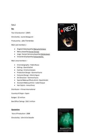 Part 2
Rec
Year of production - (2007)
Directedby - Jaume Balagueró
Producedby - Julio Fernández
Main cast members –
 ÁngelaVidal playedby ManuelaVelasco
 Manu playedby FerranTerraza
 Jorge- Yamam Serranoplayedby PolicíaJoven
 Vincente Gil playedby PolicíaAdulto.
Main crewmembers –
 Cinematography –PabloRosso
 Editing– DavidGallart
 Casting– CristinaCampos
 ProductionDesign –GemmaFauria
 Costume Design –GloriaViguer
 Art Direction – GemmaFauria
 Special MakeupEffects Artist–DavidAmbit
 AssistantMakeup Artist– Isabel Duque
 Hair Stylist– ImmaPerez
Distributor– Filmax International
Countryof Origin – Spain
Budget- $2 million
Box Office Takings - $32.5 million
Quarantine
Year of Production –2008
Directedby - JohnErick Dowdle
 