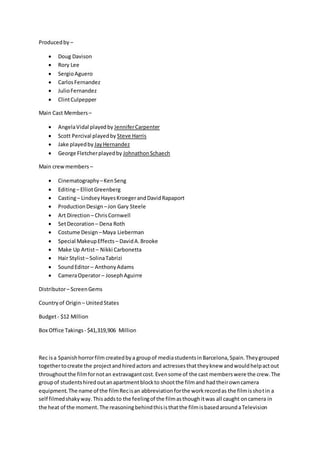 Producedby –
 Doug Davison
 Rory Lee
 SergioAguero
 CarlosFernandez
 JulioFernandez
 ClintCulpepper
Main Cast Members –
 AngelaVidal playedby JenniferCarpenter
 Scott Percival playedby Steve Harris
 Jake playedby JayHernandez
 George Fletcherplayedby JohnathonSchaech
Main crewmembers –
 Cinematography –KenSeng
 Editing– ElliotGreenberg
 Casting– LindseyHayesKroegerandDavidRapaport
 ProductionDesign –Jon Gary Steele
 Art Direction – ChrisCornwell
 SetDecoration – Dena Roth
 Costume Design –Maya Lieberman
 Special MakeupEffects – DavidA.Brooke
 Make Up Artist– Nikki Carbonetta
 Hair Stylist– SolinaTabrizi
 SoundEditor– AnthonyAdams
 CameraOperator– JosephAguirre
Distributor– ScreenGems
Countryof Origin – UnitedStates
Budget- $12 Million
Box Office Takings- $41,319,906 Million
Rec isa Spanishhorrorfilm createdbya groupof mediastudentsinBarcelona,Spain.Theygrouped
togethertocreate the projectandhiredactors and actressesthattheyknew andwouldhelpactout
throughoutthe filmfornotan extravagantcost.Evensome of the cast memberswere the crew.The
groupof studentshiredoutanapartmentblockto shootthe filmand hadtheirowncamera
equipment.The name of the filmRecisan abbreviationforthe workrecordas the filmisshotin a
self filmedshakyway.Thisaddsto the feelingof the filmasthoughitwas all caught oncamera in
the heat of the moment.The reasoningbehindthisisthatthe filmisbasedaroundaTelevision
 