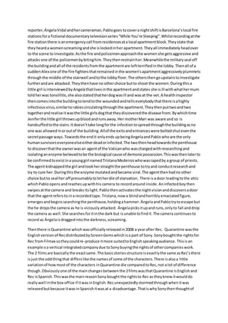 reporter,ÁngelaVidal andhercameraman,Pablogoes tocovera nightshiftisBarcelona’slocal fire
stationsfora fictional documentarytelevisionseries“While You’re Sleeping”.Whilstrecordingatthe
fire stationthere isanemergencycall fromresidencesata local apartmentblock.Theystate that
theyhearda womenscreamingandshe islockedinher apartment.Theyall immediately headover
to the scene to investigate.Asthe fire andpolicemenapproachthe womenshe getsaggressive and
attacks one of the policemenbybitinghim.Theythenrestrainher.Meanwhilethe militaryseal off
the buildingandall of the residentsfromthe apartmentare leftterrifiedinthe lobby.Thenall of a
suddenAlex one of the fire fightersthatremainedinthe women’sapartmentaggressivelyplummets
throughthe middle of the stairwell andtothe lobbyfloor.The othersthengoupstairstoinvestigate
furtherandare attacked.Theythenhave no otherchoice butto shoot the women.Duringthisa
little girl isinterviewedbyAngelathatlivesinthe apartmentandstates she isill withwhathermum
toldherwas tonsillitis,she alsostatedthatherdogwasill and wasat the vet.A healthinspector
thencomesintothe buildingtotendtothe woundedandtellseverybodythatthere isahighly
infectiousvirus,similartorabiescirculatingthroughthe apartment.Theythenputtwoandtwo
togetherand realise itwasthe little girlsdogthattheydiscoveredthe disease from.Bywhichtime
Jeniferthe little girl throwsupbloodandrunsaway.Her motherMari was aware and so is
handcuffedtothe stairs.Itdoesn’ttake longforthe infectiontospreadthroughthe buildingasno
one was allowedinoroutof the building.Allof the exitsandentranceswere boltedshuteventhe
secretpassage ways. Towardsthe endit onlyends upbeingAngelaandPablo whoare the only
humansurvivorseveryoneelseeitherdeadorinfected.The twothenheadtowardsthe penthouse
to discoverthatthe ownerwasan agentof the Vaticanwho waschargedwithresearchingand
isolatinganenzyme believedtobe the biological cause of demonicpossession.Thiswasthenlaterto
be confirmedtoexistina younggirl namedTristanaMedeiroswhowasrapedby a group of priests.
The agent kidnappedthe girl andtookherstraightthe penthouse totryand conductresearchand
try to cure her.Duringthisthe enzyme mutatedandbecame viral.The agentthenhadno other
choice butto seal her off presumablytoletherdie of starvation. There isadoor leadingtothe attic
whichPabloopensandreachesupwithhis camera to recordaround inside.Aninfectedboythen
swipesatthe camera and breaksitslight.Pablothenactivatesthe nightvisionanddiscoversadoor
that the agentrefersto ina recordedtape.Tristana,now a blindandhorriblyemaciatedfigure,
emergesandbeginssearchingthe penthouse,holdingahammer.ÁngelaandPablotrytoescape but
the he dropsthe camera as he is viciouslyattacked. Ángelapicksitupandruns,onlyto fall anddrop
the camera as well.She searchesforitinthe dark but isunable tofindit.The camera continuesto
record as Ángelaisdraggedintothe darkness,screaming.
Thenthere isQuarantine whichwasofficiallyreleasedin2008 a yearafter Rec. Quarantine wasthe
Englishversionof RecdistributedbyScreenGemswhichisa part of Sony.Sonyboughtthe rightsfor
Rec fromFilmax sotheycouldre-produce itmore suitedtoEnglishspeakingaudience. Thisisan
example oa vertical integratedcompanydue toSonybuyingthe rightsof othercompanieswork.
The 2 filmsare basicallythe exactsame.The basicstoriesstructure isexactlythe same asRec’sthere
isjust the oddthingthat differslike the namesof some of the characters.There isalsoa little
variationof howmostof the characters inQuarantine die comparedtoRec,not a lot of difference
though.Obviouslyone of the mainchangesbetweenthe 2filmswasthatQuarantine isEnglishand
Rec isSpanish.Thiswasthe mainreasonSony bought the rightsto Rec as theyknew itwoulddo
reallywell inthe box office if itwasinEnglish.Recunexpectedlystormedthroughwhenitwas
releasedbutbecause itwasinSpanishitwasat a disadvantage.ThatiswhySonythenthoughtof
 