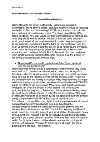 Lauren Allard
PR5 the Commercial ProductionProcess
Financial Considerations
Island Records has asked Salford City Radio to create a radio
commercialfor one of their artists’. The advertisementwould be focusing
on the band, Bon Jovi’s upcoming 2017 UK tour, the aim is to help the
band sell out their stadium/arena tour. They have given Salford City
Radio an idea of how they would like their commercialto be planned out,
what they would want to include, the tracks from the band that they
would want to be included and also the information they want given out
to the audience. Considering that the band is very well known, and this
is an upcoming tour with dates that are yet to be released,the company
would want as many people as possibleto know about the tour and
where they can purchase tickets. Due to the music, the band and also
main target audience that Island Records has given us, the pricing for
the entire productionwould be quite high.
 Negotiated ProductionBudgets (Local Sales Team, National
Agency, Regional Agency)
Island Records have given us a certain target audience that they would
want their radio commercialto be aimed at, due to the pricing of the
tickets and also the target audience for their artist. Due to this we would
have to focus on the regions, demographics and age range. Focusing
the advertisement and having it broadcasted to those listeners. A simple
advertisementfor a small station would usually cost between £200-£300.
Large city stations like Londonand Manchester and digital stations can
costup to ten times the cost of a small station. The price usually
includes Script writing, Audio Production, Actors to voice the ads, Music
(if used), sound effects (if used). Luckily for our advertisement the cost
of productionwouldn’t be as much due to the script and planning already
being completedby Salford City Radio, prior to production.
The airtime costs would be a lot higher than the creative costs,all based
on how long the commercialwould be on air, how long the
advertisementwould be and also depending on the stations that are
chosen. Radio stations like the BBC, Capital FM, Kerrang and Radio X
would cost a ten times the amount for a small station. Each station has a
limited number of minutes a day to sell for advertising. If you book late,
you might get a good price on “leftover” airtime as the station will want to
sell it. But this practice can put the whole investment at risk if good
airtime isn’t available. We have to aim to spend at least 10% of our
budgeton the creative – for example:
 