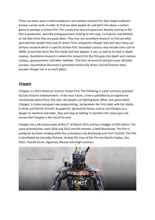 There are many ways in which producers can conduct research for their target audience.
Surveys can be used, in order to find out what people do and don’t like about a certain
genre or perhaps a certain film. The survey may also ask questions directly relating to the
film in production, possibly asking questions relating to the story, casting etc. and whether
or not they think they are good ideas. They may use secondary research to find out what
past opinions people have had of certain films and genres, though they will most likely use
primary research which is specific to their film. Secondary sources may include sites such as
IMDb, to see how much the film made and how popular it was, as well as to read in-depth
reviews. Qualitative research is where the research for the film goes into depth and involves
surveys, questionnaires and other methods. This form of research will gain more detailed
answers. Quantitative Research is generally numerically driven and will feature more
answers though not in as much detail.
Chappie
Chappie is a 2015 American Science Fiction Film. The following is a plot summary provided
by Sony Pictures Entertainment: In the near future, crime is patrolled by an oppressive
mechanized police force. But now, the people are fighting back. When one police droid,
Chappie, is stolen and given new programming, he becomes the first robot with the ability
to think and feel for himself. As powerful, destructive forces start to see Chappie as a
danger to mankind and order, they will stop at nothing to maintain the status quo and
ensure that Chappie is the last of his kind.
Chappie has a UK release date of the 6th of March 2015 and has a budget of $49 million. The
years of production were 2014 and 2015 and the director is Neill Blomkamp. The film is
produced by Simon Kinberg while the screenplay is by Blomkamp and Terri Tatchell. The film
is distributed by Columbia Pictures. Among the stars of the filmare Sharlto Copley, Dev
Patel, Yolandi Visser, Sigourney Weaver and Hugh Jackman.
 
