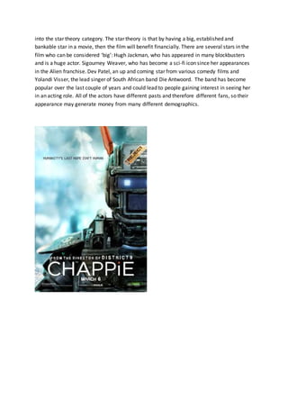 into the star theory category. The star theory is that by having a big, established and
bankable star in a movie, then the film will benefit financially. There are several stars in the
film who can be considered ‘big’: Hugh Jackman, who has appeared in many blockbusters
and is a huge actor. Sigourney Weaver, who has become a sci-fi icon since her appearances
in the Alien franchise. Dev Patel, an up and coming star from various comedy films and
Yolandi Visser, the lead singer of South African band Die Antwoord. The band has become
popular over the last couple of years and could lead to people gaining interest in seeing her
in an acting role. All of the actors have different pasts and therefore different fans, so their
appearance may generate money from many different demographics.
 
