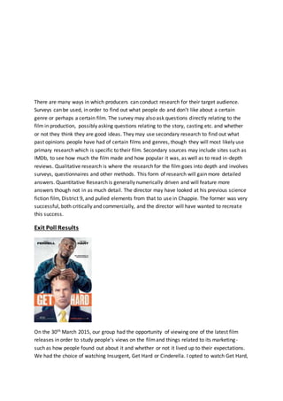 There are many ways in which producers can conduct research for their target audience.
Surveys can be used, in order to find out what people do and don’t like about a certain
genre or perhaps a certain film. The survey may also ask questions directly relating to the
film in production, possibly asking questions relating to the story, casting etc. and whether
or not they think they are good ideas. They may use secondary research to find out what
past opinions people have had of certain films and genres, though they will most likely use
primary research which is specific to their film. Secondary sources may include sites such as
IMDb, to see how much the film made and how popular it was, as well as to read in-depth
reviews. Qualitative research is where the research for the film goes into depth and involves
surveys, questionnaires and other methods. This form of research will gain more detailed
answers. Quantitative Research is generally numerically driven and will feature more
answers though not in as much detail. The director may have looked at his previous science
fiction film, District 9, and pulled elements from that to use in Chappie. The former was very
successful, both critically and commercially, and the director will have wanted to recreate
this success.
Exit Poll Results
On the 30th March 2015, our group had the opportunity of viewing one of the latest film
releases in order to study people’s views on the filmand things related to its marketing-
such as how people found out about it and whether or not it lived up to their expectations.
We had the choice of watching Insurgent, Get Hard or Cinderella. I opted to watch Get Hard,
 