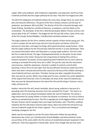 slipper. After some problems with Cinderella’s stepmother and stepsisters, the Prince finds
Cinderella and finds that the slipper perfectly fits her foot. They then live happily ever after.
The 2015 film adaptation of Cinderella follows the same story, though there are some minor
plot and character differences. The genre of the filmis fantasy-romance and the year of
production was between 2014 and 2015. The director of the film is Kenneth Branagh, with
Simon Kinberg, David Barron and Allison Shearmur as producers and Chris Weitz as the
screenwriter. The distributor of the film is Walt Disney Studios Motion Pictures and has a UK
release date of the 27th of March. The budget for the film was $95 million. Some of the stars
of the film include: Richard Madden, Cate Blanchett and Helena Bonham Carter.
The target audience for this filmis children and the majority of them will be young girls. This
is not to say boys will not want to go and see it, but the genre and themes of the film
(princesses, fairy-tales, and magic) are things which generally attract young females. I think
that the target audience for the filmwill most likely fall into the 3-12 year old bracket. There
are several enticements which will likely draw in a young target audience. The first is that
the film is made by Disney. The logo is displayed prominently on the poster for the movie
and is featured in the trailer. Disney has had a long history of making films and has a
fantastic reputation for quality. Disney originally pushed Cinderella into its iconic status by
creating an animated filmof the fairy-tale in 1950. This put the story into the mainstream
consciousness, made the eponymous character a symbol of a princess and all while
becoming a classic filmin its own right. Over the past 80 years Disney has made many films
which have been critically and commercially successful and many of the children wanting to
view Cinderella will have seen them. Therefore having seen other enjoyable Disney films,
they may want to see this. Others may simply want to view a remake/ live-action adaptation
of the original film/ fairy-tale. Even if a child does not know of the story of Cinderella yet,
they may even be attracted based on the look of the filmand the things it features such as
magic, princesses etc.
Another reason the film will, almost inevitably, attract young audiences is because of a
preceding short film featuring characters from the animated film‘Frozen’. The short is an
added extra and is to be played immediately before the start of Cinderella. This will be a
huge enticement for young children as Frozen has become an enormous hit since its release
and has an overwhelming fan-base. The film is arguably one of the biggest children’s film of
the past 10 years and its synergies have seen huge merchandise sales. Therefore, anything
related to the film will almost certainly make money. Many fans of the film will want to go
and see Cinderella simply for the Frozen segment. This is an excellent and intelligent
marketing strategy for the film.
Adults may be encouraged to see the film(most likely with children but possibly by
themselves) due to the cast. Cate Blanchett, Richard Madden and Helena Bonham Carter
are just three of the actors within the film and are all established and well-respected in their
profession. They have appeared in mainly older, drama films, though they do have some
 