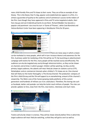 more child-friendly films and TV shows to their name. They can all be an example of star
theory. This is the theory that if a big, popular and established star appears in a film, it is
almost a guarantee of quality to the audience and of commercial success to the makers of
the film. Even though they have appeared in films and TV series targeted at adults, their
fans may go and see Cinderella primarily to see them. Richard Madden has become a
popular and prominent star since his turn in ‘Game of Thrones’, while Cate Blanchett and
Helena Bonham Carter have been appearing in blockbuster films for 20 years.
There are many ways in which a movie
can be marketed to many people, which will in turn increase interest and awareness for the
film. A primary outlet for marketing of the filmwill be via TV. By launching an advertisement
campaign with trailers for the film, many people will be reached easily and efficiently. The
audience can also be targeted very easily through television trailers, as they can be shown
on channels and at times in which younger children will be watching. As they are the
primary target audience, the adverts will most likely be shown on stations such as CITV,
Nickelodeon and on commercial channels when children’s TV shows are on. One channel
that will likely run the trailer thoroughly is The Disney Channel. The production company of
the film is Walt Disney and the filmwill appeal to an overwhelming amount of the channel’s
viewership. The Web is one of the fastest growing media platforms of this current
generation and hundreds of millions use it on a daily basis. Therefore, file sharing site such
as facebook, twitter and youtube can help the trailer reach millions of people. The sites can
provide updates to fans, news from the film, new trailers, interviews and much more.
Trailers will also be shown in cinemas. They will be shown directly before films in which the
target audience will most likely be watching, so that they will get to see it as well as
 