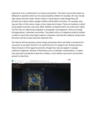 experience it on a smaller basis in a cinema environment. The movie may also be shown on
billboards in positions which can be easily viewed by children For example, this may include
high streets and main roads. Posters will be in many places as well, though they will
primarily be in places where younger children will be able to see them. For example, they
may put them in the cinema, shops, on bus-stops and on buses. These are locations in which
many people encounter every day. Other methods of advertisement are via the print-media.
The filmmay run advertising campaigns in newspapers and magazines. These can include
full-page posters, interviews and reviews. The adverts will run in magazine aimed at children
in order to reach that same target audience. Interviews may help the audience connect with
the actors and also reveal exclusives about the film.
The internet will also provide cinema listings and reviews which will make it convenient for
consumers to see when the film is on and to find out if it is good or not. Reviews will also
feature heavily in filmmagazines primarily, though they may also appear in younger
audience’s magazines. Reviews in themselves act as a motivator and promotion, as adults
may read them and decide to take their children, or the children may read it and ask their
parents to take them.
 