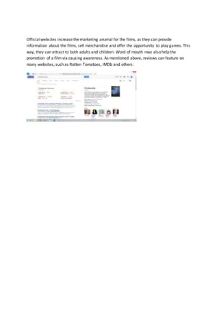 Official websites increase the marketing arsenal for the films, as they can provide
information about the films, sell merchandise and offer the opportunity to play games. This
way, they can attract to both adults and children. Word of mouth may also help the
promotion of a film via causing awareness. As mentioned above, reviews can feature on
many websites, such as Rotten Tomatoes, IMDb and others:
 