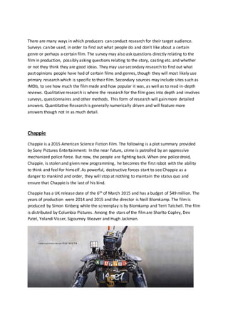 There are many ways in which producers can conduct research for their target audience.
Surveys can be used, in order to find out what people do and don’t like about a certain
genre or perhaps a certain film. The survey may also ask questions directly relating to the
film in production, possibly asking questions relating to the story, casting etc. and whether
or not they think they are good ideas. They may use secondary research to find out what
past opinions people have had of certain films and genres, though they will most likely use
primary research which is specific to their film. Secondary sources may include sites such as
IMDb, to see how much the film made and how popular it was, as well as to read in-depth
reviews. Qualitative research is where the research for the film goes into depth and involves
surveys, questionnaires and other methods. This form of research will gain more detailed
answers. Quantitative Research is generally numerically driven and will feature more
answers though not in as much detail.
Chappie
Chappie is a 2015 American Science Fiction Film. The following is a plot summary provided
by Sony Pictures Entertainment: In the near future, crime is patrolled by an oppressive
mechanized police force. But now, the people are fighting back. When one police droid,
Chappie, is stolen and given new programming, he becomes the first robot with the ability
to think and feel for himself. As powerful, destructive forces start to see Chappie as a
danger to mankind and order, they will stop at nothing to maintain the status quo and
ensure that Chappie is the last of his kind.
Chappie has a UK release date of the 6th of March 2015 and has a budget of $49 million. The
years of production were 2014 and 2015 and the director is Neill Blomkamp. The film is
produced by Simon Kinberg while the screenplay is by Blomkamp and Terri Tatchell. The film
is distributed by Columbia Pictures. Among the stars of the filmare Sharlto Copley, Dev
Patel, Yolandi Visser, Sigourney Weaver and Hugh Jackman.
 