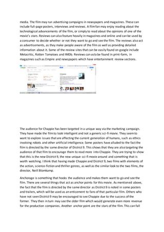 media. The film may run advertising campaigns in newspapers and magazines. These can
include full-page posters, interviews and reviews. A filmfan may enjoy reading about the
technological advancements of the film, or simply to read about the opinions of one of the
movie’s stars. Reviews can also feature heavily in magazines and online and can be used by
a consumer to decide whether or not they want to go and see the film. The reviews also act
as advertisements, as they make people aware of the film as well as providing detailed
information about it. Some of the review sites that can be easily found on google include
Metacritic, Rotten Tomatoes and IMDb. Reviews can aslo be found in print-form, in
magazines such as Empire and newspapers which have entertainment review sections.
The audience for Chappie has been targeted in a unique way via the marketing campaign.
They have made the filmto look intelligent and not a generic sci-fi movie. They seemto
want to explore issues that are affecting the current generation of humans, such as ethics
involving robots and other artificial intelligence. Some posters have alluded to the fact the
film is directed by the same director of District 9. This shows that they are also targeting the
audience of that film to encourage them to read more into Chappie. They are trying to show
that this is the new District 9, the new unique sci-fi movie around and something that is
worth watching. I think that having made Chappie and District 9, two films with elements of
the action, science-fiction and thriller genres, as well as the similar look to the two films, the
director, Neill Blomkamp.
Anchorage is something that hooks the audience and makes them want to go and see the
film. There are several things that act as anchor points for this movie. As mentioned above,
the fact that the film is directed by the same director as District 9 is noted in some posters
and trailers, which will be used as an enticement to fans of that particular film. Others who
have not seen District 9 may be encouraged to see Chappie due to the success of the
former. They then in turn may see the older film which would generate even more revenue
for the production companies. Another anchor point are the stars of the film. This can fall
 