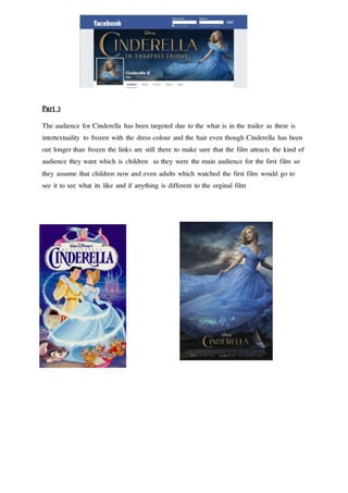 Part 3
The audience for Cinderella has been targeted due to the what is in the trailer as there is
intertextuality to frozen with the dress colour and the hair even though Cinderella has been
out longer than frozen the links are still there to make sure that the film attracts the kind of
audience they want which is children as they were the main audience for the first film so
they assume that children now and even adults which watched the first film would go to
see it to see what its like and if anything is different to the orginal film
 