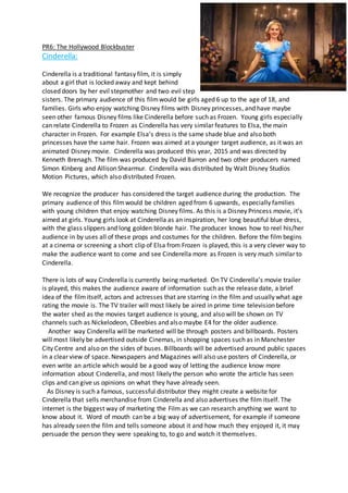 PR6: The Hollywood Blockbuster
Cinderella:
Cinderella is a traditional fantasy film, it is simply
about a girl that is locked away and kept behind
closed doors by her evil stepmother and two evil step
sisters. The primary audience of this filmwould be girls aged 6 up to the age of 18, and
families. Girls who enjoy watching Disney films with Disney princesses, and have maybe
seen other famous Disney films like Cinderella before such as Frozen. Young girls especially
can relate Cinderella to Frozen as Cinderella has very similar features to Elsa, the main
character in Frozen. For example Elsa’s dress is the same shade blue and also both
princesses have the same hair. Frozen was aimed at a younger target audience, as it was an
animated Disney movie. Cinderella was produced this year, 2015 and was directed by
Kenneth Brenagh. The film was produced by David Barron and two other producers named
Simon Kinberg and Allison Shearmur. Cinderella was distributed by Walt Disney Studios
Motion Pictures, which also distributed Frozen.
We recognize the producer has considered the target audience during the production. The
primary audience of this filmwould be children aged from 6 upwards, especially families
with young children that enjoy watching Disney films. As this is a Disney Princess movie, it’s
aimed at girls. Young girls look at Cinderella as an inspiration, her long beautiful blue dress,
with the glass slippers and long golden blonde hair. The producer knows how to reel his/her
audience in by uses all of these props and costumes for the children. Before the film begins
at a cinema or screening a short clip of Elsa from Frozen is played, this is a very clever way to
make the audience want to come and see Cinderella more as Frozen is very much similar to
Cinderella.
There is lots of way Cinderella is currently being marketed. On TV Cinderella’s movie trailer
is played, this makes the audience aware of information such as the release date, a brief
idea of the filmitself, actors and actresses that are starring in the film and usually what age
rating the movie is. The TV trailer will most likely be aired in prime time television before
the water shed as the movies target audience is young, and also will be shown on TV
channels such as Nickelodeon, CBeebies and also maybe E4 for the older audience.
Another way Cinderella will be marketed will be through posters and billboards. Posters
will most likely be advertised outside Cinemas, in shopping spaces such as in Manchester
City Centre and also on the sides of buses. Billboards will be advertised around public spaces
in a clear view of space. Newspapers and Magazines will also use posters of Cinderella, or
even write an article which would be a good way of letting the audience know more
information about Cinderella, and most likely the person who wrote the article has seen
clips and can give us opinions on what they have already seen.
As Disney is such a famous, successful distributor they might create a website for
Cinderella that sells merchandise from Cinderella and also advertises the film itself. The
internet is the biggest way of marketing the Film as we can research anything we want to
know about it. Word of mouth can be a big way of advertisement, for example if someone
has already seen the film and tells someone about it and how much they enjoyed it, it may
persuade the person they were speaking to, to go and watch it themselves.
 