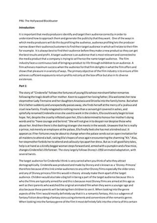 PR6: The HollywoodBlockbuster
Introduction:
It isimportantthat mediaproducersidentifyandtargettheiraudiencecorrectlyinorderto
understandhowtoapproach themandgenerate the publicitythattheywant. One of the waysin
whichmediaproducerswill dothisbyprofitingthe audience,audience profilingletsthe producer
narrow downtheiraudience/customerstofindtheirtargetaudience inwhichwillrelate totheirfilm
for example. Itisalwaysbestto findtheiraudience before theymake anew productso theycan get
the bestresultsandprofit.A target audience isanaudience thatismostrelevantandconnectedto
the mediaproductthat a companyis tryingto sell hence the name targetaudience. The film
industryfacesa continuous taskof bringingaproduct to life throughexhibitiontoanaudience.A
filmachievesmaximumsuccesswhenthe audience forthatfilmdelightsinwhatthe filmoffersand
showsthat pleasure inavarietyof ways.The primaryobjective of the filmindustry istoensure afilm
achievessufficientexposuretoreturnprofitsnotonlyat the box office butalsoinits diverse
existences.
Part 1:
The story of "Cinderella"followsthe fortunesof youngEllawhose merchantfatherremarries
followingthe tragicdeathof her mother.Keentosupportherlovingfather,Ellawelcomeshernew
stepmotherLadyTremaine andherdaughtersAnastasiaandDrizellaintothe familyhome.Butwhen
Ella'sfathersuddenlyandunexpectedlypassesaway,she findsherself atthe mercyof a jealousand
cruel newfamily.Finallyrelegatedtonothingmore thana servantgirl coveredinashes,and
spitefullyrenamedCinderellasince she usedtoworkinthe cinders,Ellacouldeasilybegintolose
hope.Yet,despite the crueltyinflicteduponher,Ellaisdeterminedtohonourhermother'sdying
wordsand to "have courage and be kind."She will notgive intodespairnordespise those who
abuse her.Andthenthere isthe dashingstrangershe meetsinthe woods.Unaware that he is really
a prince,notmerelyanemployee atthe palace,Ellafinallyfeelsshe hasmetakindredsoul.It
appearsas if her fortunesmaybe aboutto change whenthe palace sendsoutan openinvitationfor
all maidenstoattenda ball,raisingElla'shopesof once againencounteringthe charming"Kit."Alas,
herstepmotherforbidshertoattendandcallouslyripsapartherdress.But as inall goodfairytales,
helpisat hand as a kindlybeggarwomanstepsforwardand,armedwitha pumpkinanda few mice,
changesCinderella'slifeforever. The storylargelyfollowsDisney's1950 animatedadaptation,with
several twists.
The target audience forCinderellaIthinkis veryvaried whenyouthinkof whotheyattract
demographically. Cinderellawasproducedandmade byDisneyandisknownas a ‘Disney-Princess’
therefore because of thislinksimilaraudiencestoanyotherDisneyfilmsespeciallythe olderones
and anyof Disneyprincessfilmthiswouldintheory alreadymake themapartof the target
audience.Childrenwould alsotake abigtoll inbeinga part of the targetaudience because thisis
whothe filmsare typicallyaimedforandthisisbecause mostDisneyfilmsare aimedatthisage as
well astheirparentswhowatchedthe original animatedfilmwhentheywere a youngerage and
alsobecause these parentswill be takingtheirchildrentosee it.Whenlookingintothe genre
aspectsof the filmIwouldmostlydefinitelysaythatitis a romanticfantasy,thisisa subgenre of
fantasyfictiondescribingafantasystoryusingelementsandconventionsof the romanticgenre.
Whenlookingintothe fantasygenre of the filmitmostdefinitelyfallsintothe criteriaof thiscertain
 