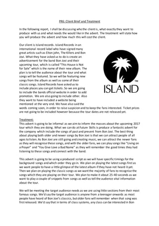 PR6: Client Brief and Treatment
In the following report, I shall be discussing who the client is, what exactly they want to
produce with us and what needs the would like in the advert. The treatment will state how
you will produce the advert and how much this will cost the client.
Our client is Island records. Island Records in an
international record label who have signed many
great artists such as Elton john, The Killers and Bon
Jovi. What they have asked us to do is create an
advertisement for the band Bon Jovi and their
upcoming tour, which is called “This House is Not
for Sale” which is the name of their new album. The
plan is to tell the audience about the tour and what
songs will be featured. So we will be featuring new
songs from the album as well as some of their
classic songs. Island Records have asked us to
include places you can get tickets. So we are going
to include the bands official website in order to add
promotion. We are also going to include other. Also
they want to have included a website being
mentioned at the very end. We have also said the
words coming soon, in order to raise suspicion and to keep the fans interested. Ticket prices
are not going to be included however because the tour dates are not released yet.
Treatment:
This advert is going to be informal as we aim to inform the masses about the upcoming 2017
tour which they are doing. What we can do at Future Skills is produce a fantastic advert for
the company which include the songs of past and present from Bon Jovi. The best thing
about playing both older and newer songs by Bon Jovi is that we can attract people of all
ages to listen. As Bon Jovi are still going and creating music, we can attract the newer fans
as they will recognise these songs, and with the older fans, we can play songs like “Living on
a Prayer” and “You Give Love a Bad Name” as they will remember the good times they had
listening to these songs and connect with the band.
This advert is going to be using a produced script as we will have specific timings for the
background songs and which order they go in. We plan on playing the latest songs first as
we want people to have a little glimpse of the latest album if they have not heard it yet.
Then we plan on playing the classic songs as we want the majority of fans to recognise the
songs which they are playing on their tour. We plan to make it about 25-40 seconds as we
want to play a couple of snippets from songs as well as tell the audience vital information
about the tour.
We will be meeting the target audience needs as we are using little sections from their most
famous songs. We’d say the target audience is anyone from a teenager onwards as most
people have heard of Bon Jovi’s classics, but older fans will remember when that song was
first released. We’d say that in terms of class systems, any class can be interested in Bon
 