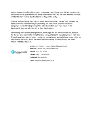 Jovi as they are one of the biggest rock groups ever, but judging from the last tour they did,
the tickets will be quite expensive, hence we have said any class because the middle classes
will be the most likely to buy the tickets as they will be costly.
The USP (Unique Selling Point) of this advert would be the fact that we have included the
bands older music rather than just promoting the new album. We will include the
company’s name at the beginning of the advert with Bon Jovi’s new album in the
background, then we will move on to their classic songs.
As the songs have already been produced, the budget for this advert will be low. Reasons
for this are because I will be doing the voice acting, and I don’t expect any money from this.
The only way I can see this advert costing any money is that we would have to pay a little bit
to broadcast the songs which are owned by the company. So at maximum, the advert
should cost about £10-£20.
Salford City College - Future Skills @MediaCityUK
Address: Dakota Ave, Salford M50 2PU
Phone: 0161 631 5000
Twitter: @SCCFutureSkills
Facebook: FutureSkills
Email: enquires@salfordcc.ac.uk
 