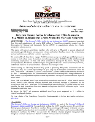 Larry Hogan, Jr., Governor Boyd K. Rutherford, Lieutenant Governor
Steven J. McAdams, Executive Director
GOVERNOR’S OFFICE ON SERVICE AND VOLUNTEERISM
For Immediate Release Telly Lovelace
Thursday, July 2, 2015 410-336-9229 (o)
Governor Hogan’s Service & Volunteerism Office Announces
$1.2 Million in AmeriCorps Grants Awarded to Maryland Nonprofits
(BALTIMORE) – The Governor’s Office on Service and Volunteerism (GOSV) announced today that
four Maryland organizations will receive $1.2 million in AmeriCorps competitive grants from the
Corporation for National and Community Service (CNCS) to organizations selected in a highly
competitive national process.
The grants will support AmeriCorps members who will serve in Maryland to expand educational
opportunities, provide disaster services, assist veterans and military families, preserve the environment,
expand health services, and foster economic opportunity.
On a national level, AmeriCorps engages 75,000 Americans every year of all ages and backgrounds in
service to meet critical needs. Its members serve through more than 15,000 nonprofit, faith-based, and
community organizations in rural and urban communities throughout the nation. Among other
accomplishments, AmeriCorps members last year managed or mobilized 4 million community volunteers,
and tutored, mentored or served more than 5.2 million disadvantaged youth.
“From tutoring and educating Baltimore City youth to preserving Maryland’s environment and the
Chesapeake Bay, this AmeriCorps funding will go a long way to strengthen communities across the
state,” said Steven J. McAdams, Executive Director of the Governor’s Office of Community Initiatives
(GOCI). “Community service and volunteerism are the foundation of Maryland’s strong communities. I
look forward to seeing and meeting these AmeriCorps members serving our communities in the days and
weeks ahead.”
Since 1994, over 900,000 AmeriCorps members have contributed more than 1.2 billion hours in service
across America while tackling pressing problems and mobilizing millions of volunteers for the
organizations they serve. More than 26,000 Marylanders have served over 27 million hours and have
qualified for Segal AmeriCorps Education Awards totaling more than $60.3 million during its 22-year
history of service in the state.
In August, the GOSV will announce additional AmeriCorps grants supported by $2.1 million in
AmeriCorps formula funding.
To view a listing of the AmeriCorps Competitive Grants awarded to the four Maryland organizations,
click here:
About GOSV
The Governor’s Office on Service and Volunteerism (GOSV) is a unit of the Governor’s Office of
Community Initiatives (GOCI). Through federal funding, the GOSV annually sponsors 16 AmeriCorps
State programs that support AmeriCorps members. These members provide support for disaster services,
economic opportunity, education, environmental stewardship, healthy futures, and veterans and military
families in Maryland. The GOSV also advocates for effective volunteer program management and
recognizes volunteer service across the state on behalf of the Governor of Maryland.
-more-
 