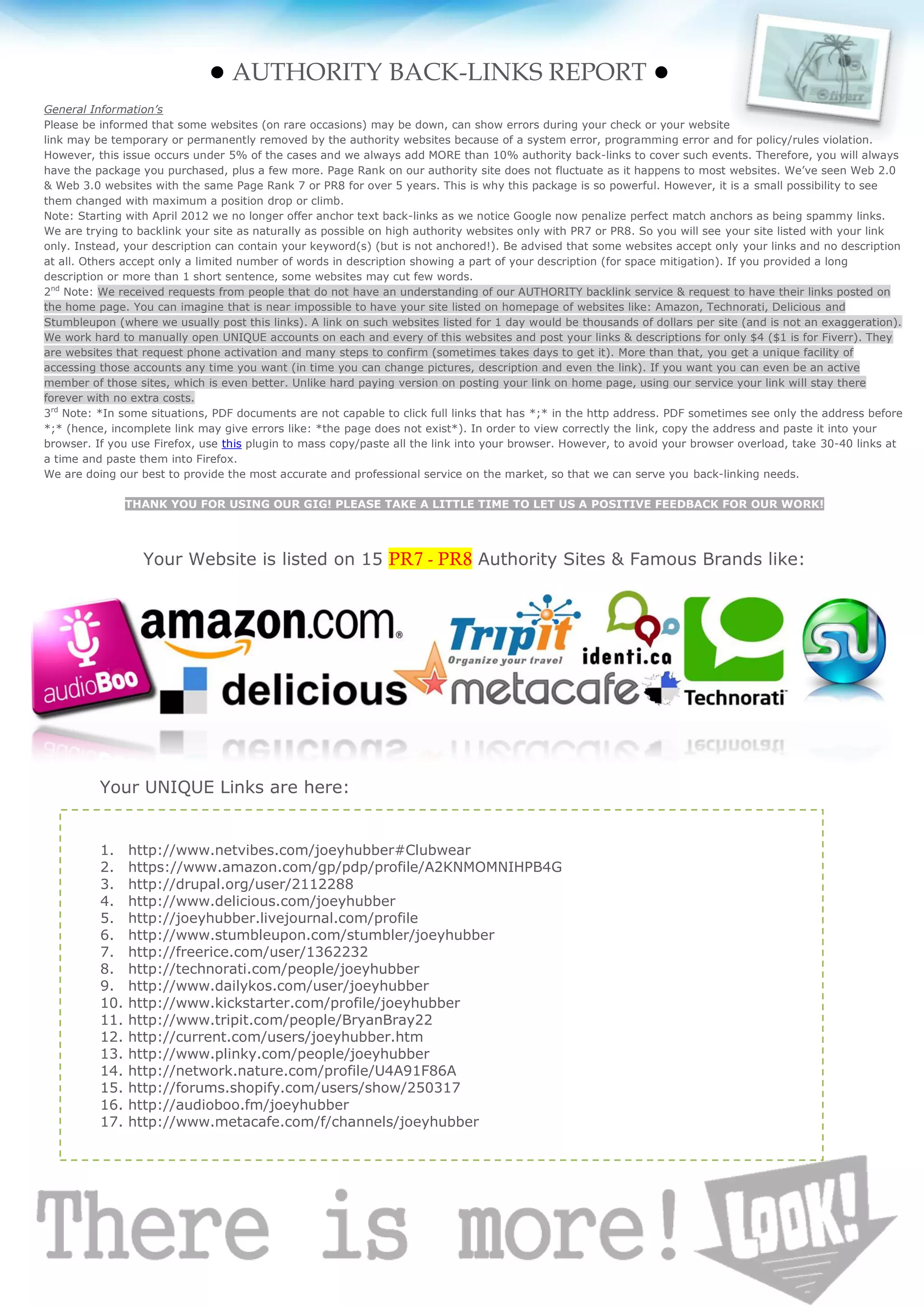 ● AUTHORITY BACK-LINKS REPORT ●
General Information’s
Please be informed that some websites (on rare occasions) may be down, can show errors during your check or your website
link may be temporary or permanently removed by the authority websites because of a system error, programming error and for policy/rules violation.
However, this issue occurs under 5% of the cases and we always add MORE than 10% authority back-links to cover such events. Therefore, you will always
have the package you purchased, plus a few more. Page Rank on our authority site does not fluctuate as it happens to most websites. We’ve seen Web 2.0
& Web 3.0 websites with the same Page Rank 7 or PR8 for over 5 years. This is why this package is so powerful. However, it is a small possibility to see
them changed with maximum a position drop or climb.
Note: Starting with April 2012 we no longer offer anchor text back-links as we notice Google now penalize perfect match anchors as being spammy links.
We are trying to backlink your site as naturally as possible on high authority websites only with PR7 or PR8. So you will see your site listed with your link
only. Instead, your description can contain your keyword(s) (but is not anchored!). Be advised that some websites accept only your links and no description
at all. Others accept only a limited number of words in description showing a part of your description (for space mitigation). If you provided a long
description or more than 1 short sentence, some websites may cut few words.
2nd Note: We received requests from people that do not have an understanding of our AUTHORITY backlink service & request to have their links posted on
the home page. You can imagine that is near impossible to have your site listed on homepage of websites like: Amazon, Technorati, Delicious and
Stumbleupon (where we usually post this links). A link on such websites listed for 1 day would be thousands of dollars per site (and is not an exaggeration).
We work hard to manually open UNIQUE accounts on each and every of this websites and post your links & descriptions for only $4 ($1 is for Fiverr). They
are websites that request phone activation and many steps to confirm (sometimes takes days to get it). More than that, you get a unique facility of
accessing those accounts any time you want (in time you can change pictures, description and even the link). If you want you can even be an active
member of those sites, which is even better. Unlike hard paying version on posting your link on home page, using our service your link will stay there
forever with no extra costs.
3rd Note: *In some situations, PDF documents are not capable to click full links that has *;* in the http address. PDF sometimes see only the address before
*;* (hence, incomplete link may give errors like: *the page does not exist*). In order to view correctly the link, copy the address and paste it into your
browser. If you use Firefox, use this plugin to mass copy/paste all the link into your browser. However, to avoid your browser overload, take 30-40 links at
a time and paste them into Firefox.
We are doing our best to provide the most accurate and professional service on the market, so that we can serve you back-linking needs.

                THANK YOU FOR USING OUR GIG! PLEASE TAKE A LITTLE TIME TO LET US A POSITIVE FEEDBACK FOR OUR WORK!




                  Your Website is listed on 15 PR7 - PR8 Authority Sites & Famous Brands like:




          Your UNIQUE Links are here:


          1.    http://www.netvibes.com/joeyhubber#Clubwear
          2.    https://www.amazon.com/gp/pdp/profile/A2KNMOMNIHPB4G
          3.    http://drupal.org/user/2112288
          4.    http://www.delicious.com/joeyhubber
          5.    http://joeyhubber.livejournal.com/profile
          6.    http://www.stumbleupon.com/stumbler/joeyhubber
          7.    http://freerice.com/user/1362232
          8.    http://technorati.com/people/joeyhubber
          9.    http://www.dailykos.com/user/joeyhubber
          10.   http://www.kickstarter.com/profile/joeyhubber
          11.   http://www.tripit.com/people/BryanBray22
          12.   http://current.com/users/joeyhubber.htm
          13.   http://www.plinky.com/people/joeyhubber
          14.   http://network.nature.com/profile/U4A91F86A
          15.   http://forums.shopify.com/users/show/250317
          16.   http://audioboo.fm/joeyhubber
          17.   http://www.metacafe.com/f/channels/joeyhubber
 