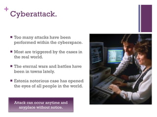 Cyberattack. Too many attacks have been performed within the cyberspace. Most are triggered by the cases in the real world. The eternal wars and battles have been in towns lately. Estonia notorious case has opened the eyes of all people in the world. Attack can occur anytime and anyplace without notice. 