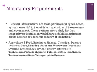 Mandatory Requirements “ Critical infrastructures are those physical and cyber-based systems essential to the minimum operations of the economy and government.  These systems are so vital, that their incapacity or destruction would have a debilitating impact on the defense or economic security of the nation.” Agriculture & Food, Banking & Finance, Chemical, Defense Industrial Base, Drinking Water and Wastewater Treatment Systems, Emergency Services, Energy, Information Technology, Postal & Shipping, Public Health & Healthcare, Telecommunications, Transportation Systems 05/25/11 The Brief Profile of ID-SIRTII  