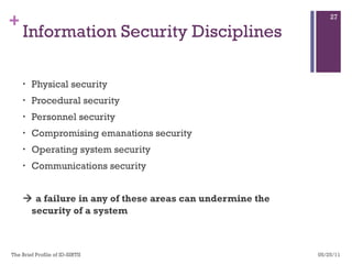 Information Security Disciplines Physical security Procedural security Personnel security Compromising emanations security Operating system security Communications security    a failure in any of these areas can undermine the security of a system  05/25/11 The Brief Profile of ID-SIRTII  