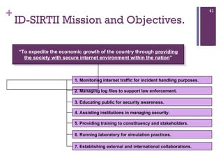 ID-SIRTII Mission and Objectives. “ To expedite the economic growth of the country through  providing the society with secure internet environment within the nation ” 1. Monitoring internet traffic for incident handling purposes. 2. Managing log files to support law enforcement. 3. Educating public for security awareness. 4. Assisting institutions in managing security. 5. Providing training to constituency and stakeholders. 6. Running laboratory for simulation practices. 7. Establishing external and international collaborations. 
