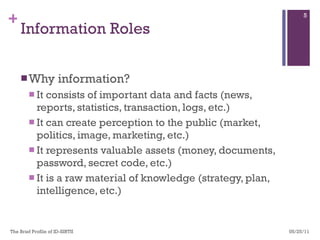 Information Roles Why information? It consists of important data and facts (news, reports, statistics, transaction, logs, etc.) It can create perception to the public (market, politics, image, marketing, etc.) It represents valuable assets (money, documents, password, secret code, etc.) It is a raw material of knowledge (strategy, plan, intelligence, etc.)  05/25/11 The Brief Profile of ID-SIRTII  