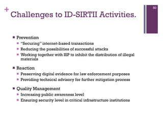 Challenges to ID-SIRTII Activities. Prevention “ Securing” internet-based transactions Reducing the possibilities of successful attacks Working together with ISP to inhibit the distribution of illegal materials Reaction Preserving digital evidence for law enforcement purposes Providing technical advisory for further mitigation process Quality Management Increasing public awareness level Ensuring security level in critical infrastructure institutions  