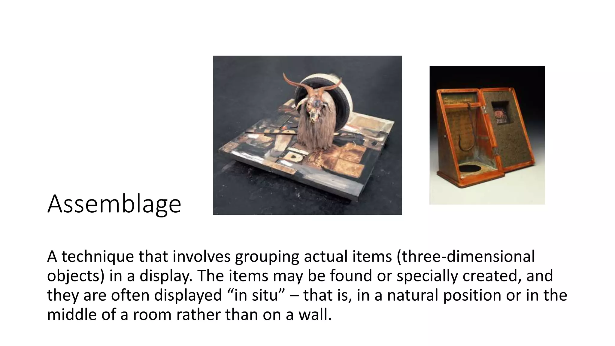 Assemblage
A technique that involves grouping actual items (three-dimensional
objects) in a display. The items may be found or specially created, and
they are often displayed “in situ” – that is, in a natural position or in the
middle of a room rather than on a wall.
 