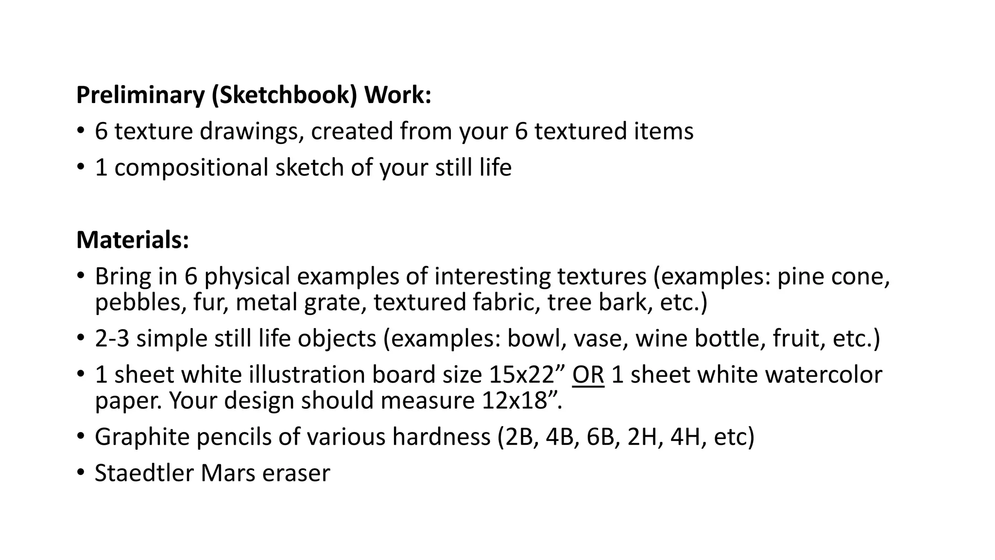 Preliminary (Sketchbook) Work:
• 6 texture drawings, created from your 6 textured items
• 1 compositional sketch of your still life
Materials:
• Bring in 6 physical examples of interesting textures (examples: pine cone,
pebbles, fur, metal grate, textured fabric, tree bark, etc.)
• 2-3 simple still life objects (examples: bowl, vase, wine bottle, fruit, etc.)
• 1 sheet white illustration board size 15x22” OR 1 sheet white watercolor
paper. Your design should measure 12x18”.
• Graphite pencils of various hardness (2B, 4B, 6B, 2H, 4H, etc)
• Staedtler Mars eraser
 