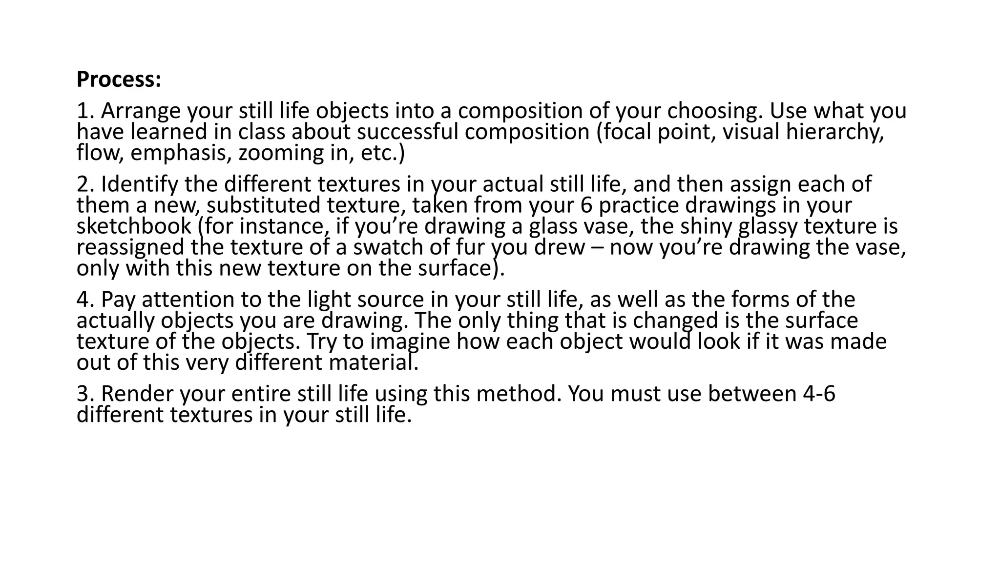 Process:
1. Arrange your still life objects into a composition of your choosing. Use what you
have learned in class about successful composition (focal point, visual hierarchy,
flow, emphasis, zooming in, etc.)
2. Identify the different textures in your actual still life, and then assign each of
them a new, substituted texture, taken from your 6 practice drawings in your
sketchbook (for instance, if you’re drawing a glass vase, the shiny glassy texture is
reassigned the texture of a swatch of fur you drew – now you’re drawing the vase,
only with this new texture on the surface).
4. Pay attention to the light source in your still life, as well as the forms of the
actually objects you are drawing. The only thing that is changed is the surface
texture of the objects. Try to imagine how each object would look if it was made
out of this very different material.
3. Render your entire still life using this method. You must use between 4-6
different textures in your still life.
 